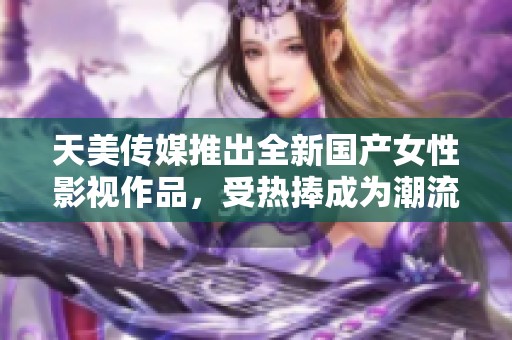 天美传媒推出全新国产女性影视作品，受热捧成为潮流新风向