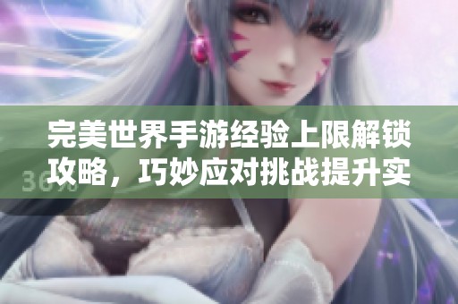 完美世界手游经验上限解锁攻略，巧妙应对挑战提升实力