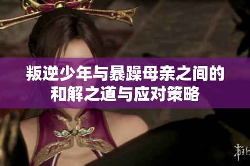 叛逆少年与暴躁母亲之间的和解之道与应对策略