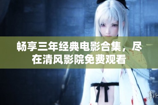 畅享三年经典电影合集，尽在清风影院免费观看