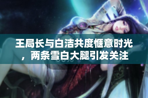 王局长与白洁共度惬意时光，两条雪白大腿引发关注