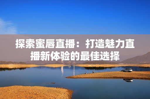 探索蜜唇直播：打造魅力直播新体验的最佳选择