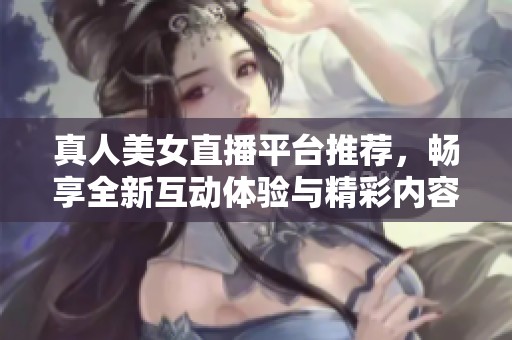 真人美女直播平台推荐，畅享全新互动体验与精彩内容