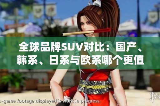 全球品牌SUV对比：国产、韩系、日系与欧系哪个更值得选择？