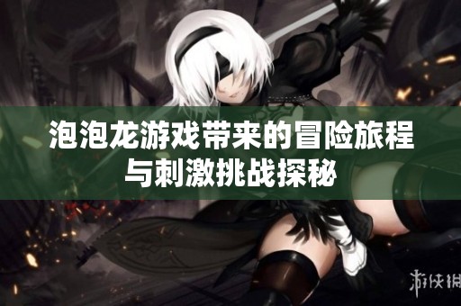 泡泡龙游戏带来的冒险旅程与刺激挑战探秘