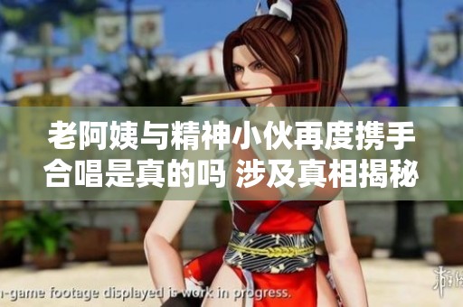 老阿姨与精神小伙再度携手合唱是真的吗 涉及真相揭秘