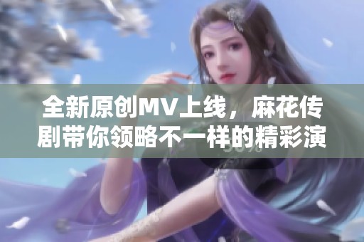 全新原创MV上线，麻花传剧带你领略不一样的精彩演出
