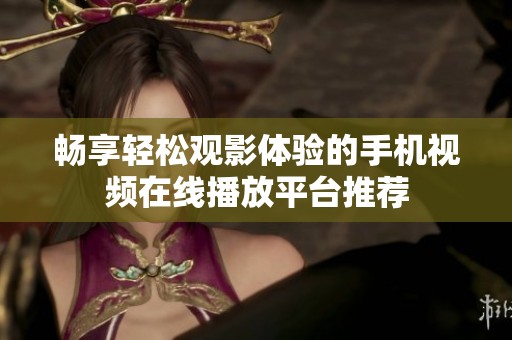 畅享轻松观影体验的手机视频在线播放平台推荐