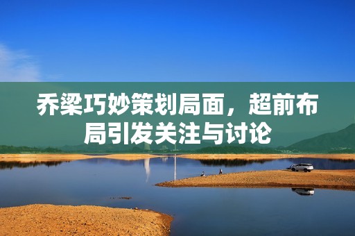 乔梁巧妙策划局面，超前布局引发关注与讨论