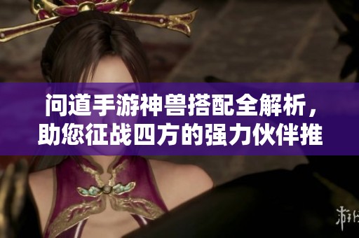 问道手游神兽搭配全解析，助您征战四方的强力伙伴推荐