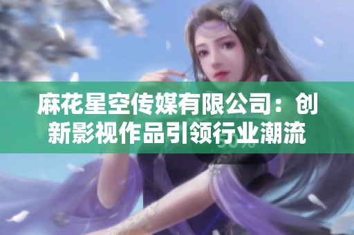 麻花星空传媒有限公司：创新影视作品引领行业潮流
