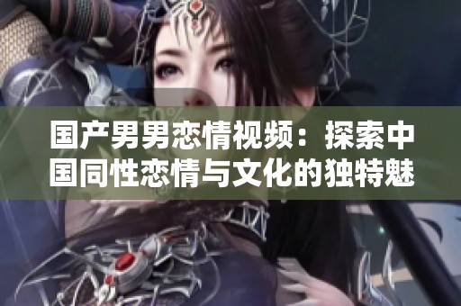 国产男男恋情视频：探索中国同性恋情与文化的独特魅力