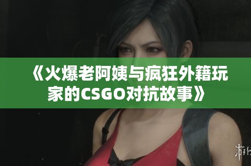 《火爆老阿姨与疯狂外籍玩家的CSGO对抗故事》