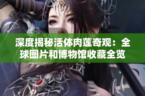 深度揭秘活体肉莲奇观：全球图片和博物馆收藏全览