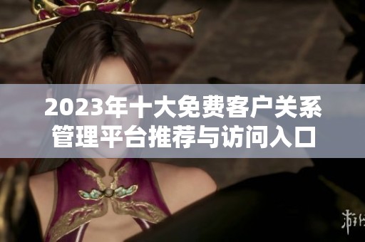 2023年十大免费客户关系管理平台推荐与访问入口