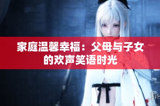 家庭温馨幸福：父母与子女的欢声笑语时光