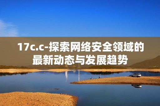 17c.c-探索网络安全领域的最新动态与发展趋势