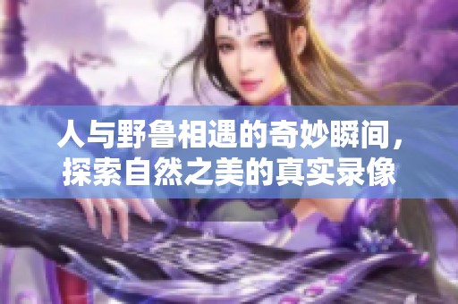 人与野鲁相遇的奇妙瞬间，探索自然之美的真实录像