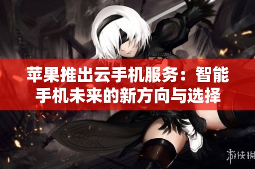 苹果推出云手机服务：智能手机未来的新方向与选择