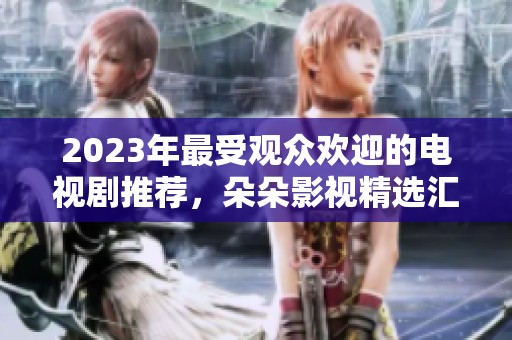 2023年最受观众欢迎的电视剧推荐，朵朵影视精选汇总