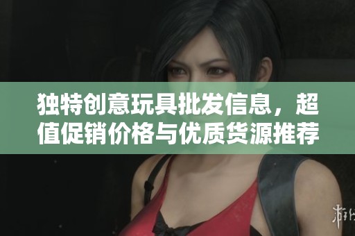 独特创意玩具批发信息，超值促销价格与优质货源推荐