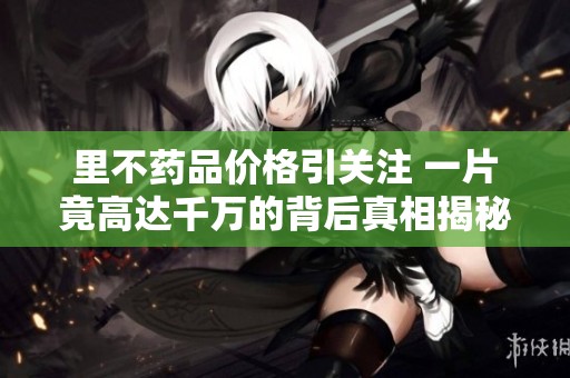 里不药品价格引关注 一片竟高达千万的背后真相揭秘