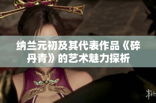 纳兰元初及其代表作品《碎丹青》的艺术魅力探析
