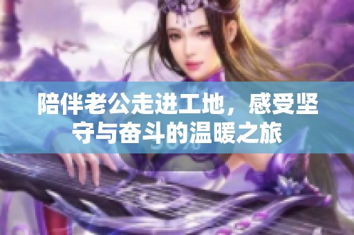 陪伴老公走进工地，感受坚守与奋斗的温暖之旅
