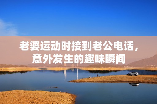 老婆运动时接到老公电话，意外发生的趣味瞬间