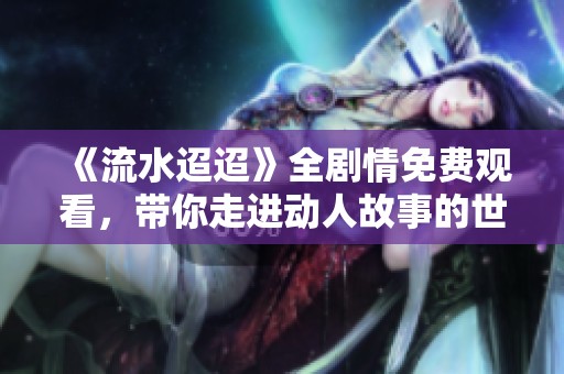 《流水迢迢》全剧情免费观看，带你走进动人故事的世界