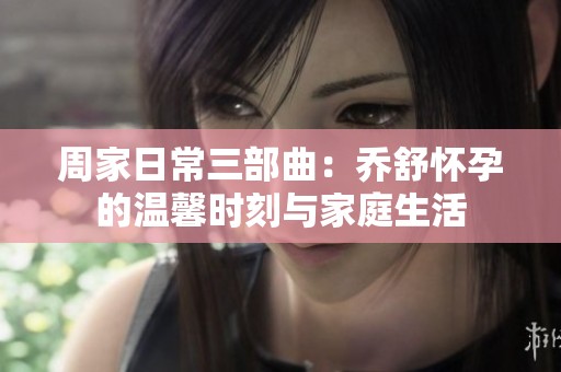 周家日常三部曲：乔舒怀孕的温馨时刻与家庭生活