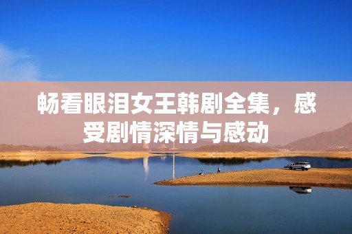 畅看眼泪女王韩剧全集，感受剧情深情与感动