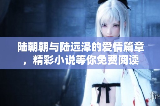 陆朝朝与陆远泽的爱情篇章，精彩小说等你免费阅读