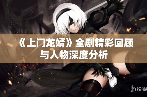 《上门龙婿》全剧精彩回顾与人物深度分析