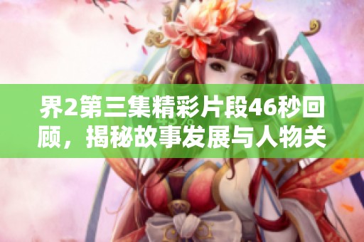 界2第三集精彩片段46秒回顾，揭秘故事发展与人物关系