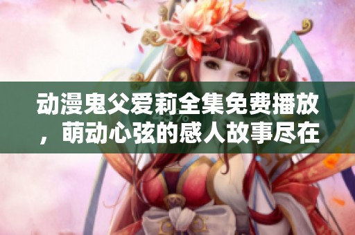动漫鬼父爱莉全集免费播放，萌动心弦的感人故事尽在其中
