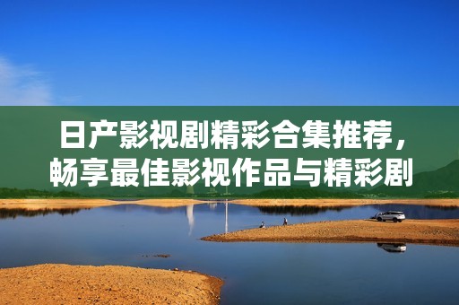 日产影视剧精彩合集推荐，畅享最佳影视作品与精彩剧情