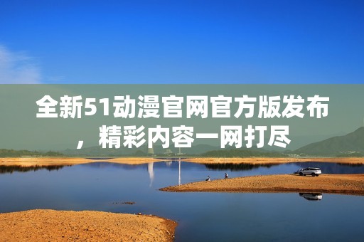 全新51动漫官网官方版发布，精彩内容一网打尽
