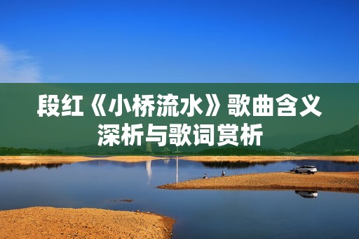 段红《小桥流水》歌曲含义深析与歌词赏析