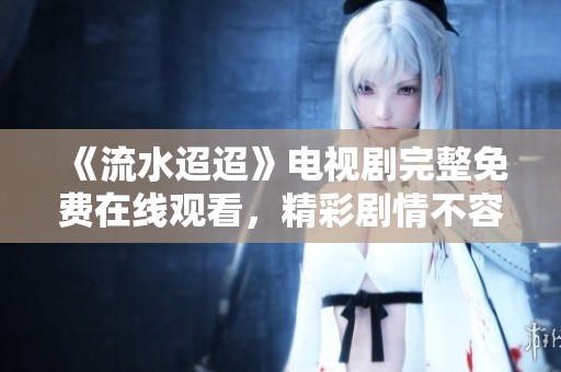 《流水迢迢》电视剧完整免费在线观看，精彩剧情不容错过！
