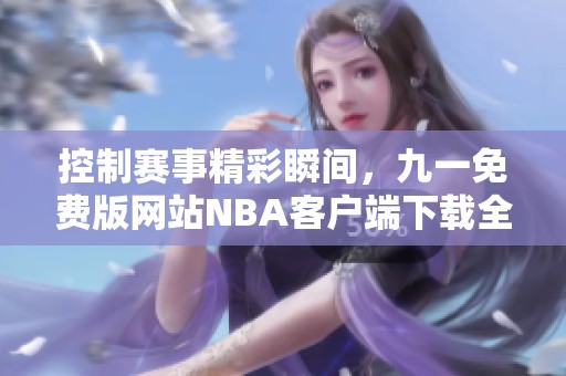 控制赛事精彩瞬间，九一免费版网站NBA客户端下载全攻略