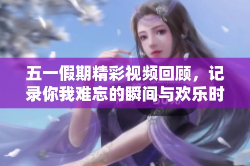 五一假期精彩视频回顾，记录你我难忘的瞬间与欢乐时光