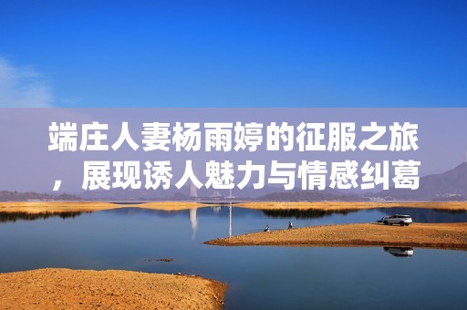 端庄人妻杨雨婷的征服之旅，展现诱人魅力与情感纠葛