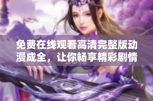 免费在线观看高清完整版动漫成全，让你畅享精彩剧情与画面
