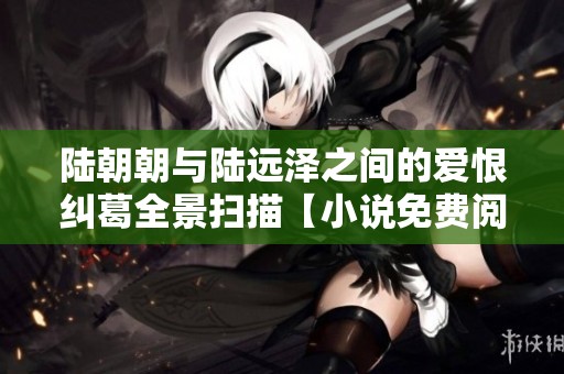 陆朝朝与陆远泽之间的爱恨纠葛全景扫描【小说免费阅读】