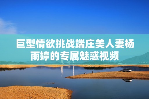 巨型情欲挑战端庄美人妻杨雨婷的专属魅惑视频