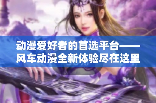 动漫爱好者的首选平台——风车动漫全新体验尽在这里