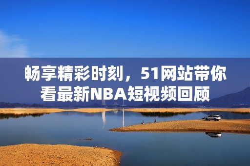 畅享精彩时刻，51网站带你看最新NBA短视频回顾