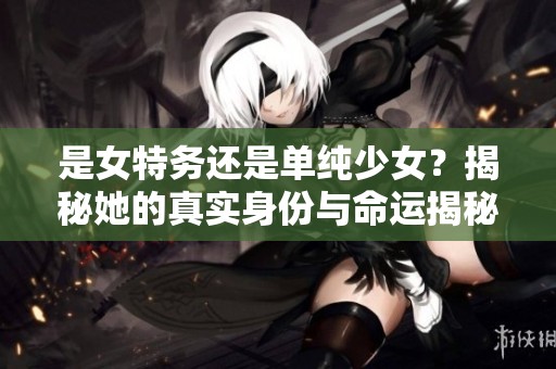 是女特务还是单纯少女？揭秘她的真实身份与命运揭秘