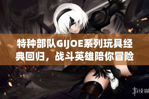 特种部队GIJOE系列玩具经典回归，战斗英雄陪你冒险